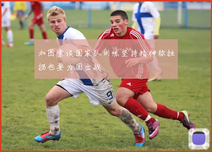 加图索谈国家队训练坚持精神称拄拐也要为国出战