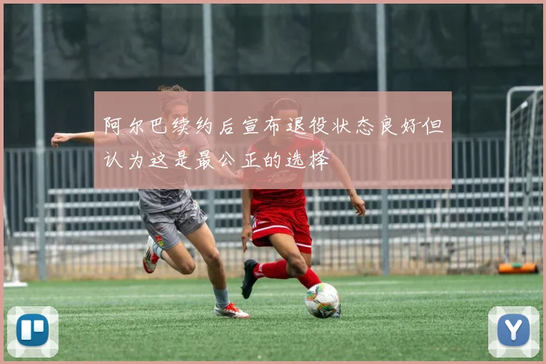 阿尔巴续约后宣布退役状态良好但认为这是最公正的选择