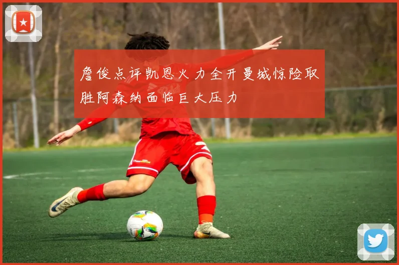 詹俊点评凯恩火力全开曼城惊险取胜阿森纳面临巨大压力