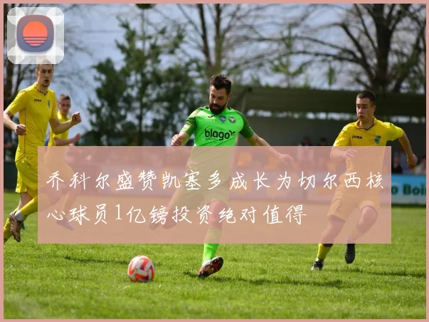 乔科尔盛赞凯塞多成长为切尔西核心球员1亿镑投资绝对值得