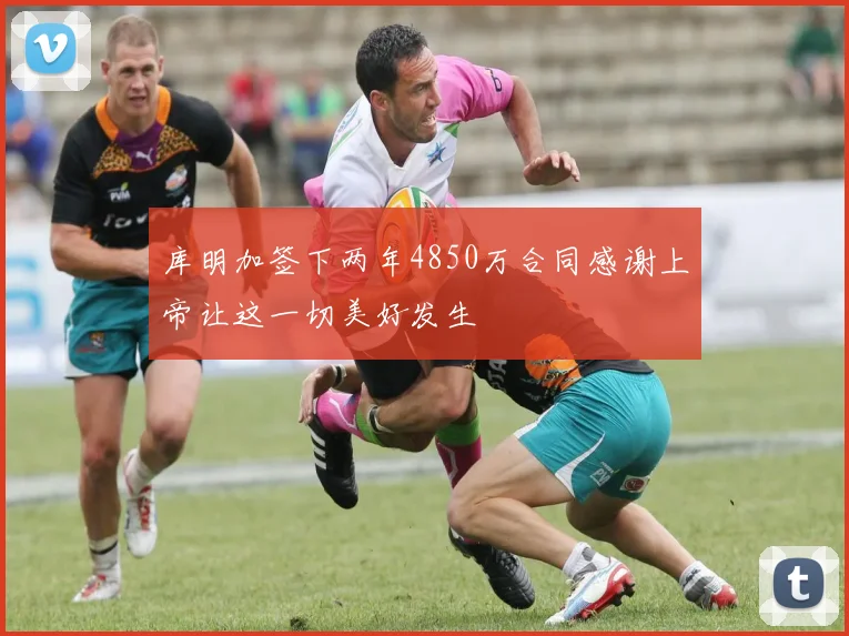 库明加签下两年4850万合同感谢上帝让这一切美好发生