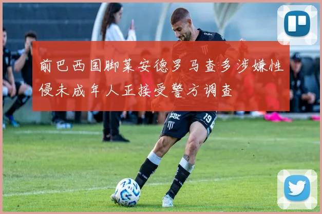 前巴西国脚莱安德罗马查多涉嫌性侵未成年人正接受警方调查