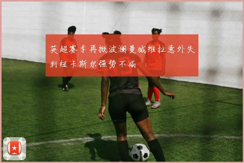 英超赛季再掀波澜曼城维拉意外失利纽卡斯尔强势不减