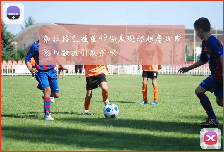 弗拉格生涯前49场表现超越詹姆斯场均数据引发热议