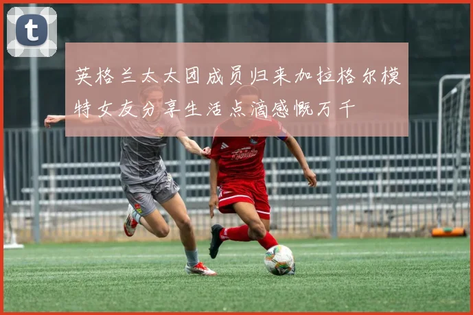 英格兰太太团成员归来加拉格尔模特女友分享生活点滴感慨万千