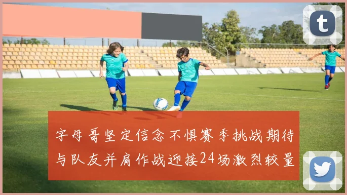 字母哥坚定信念不惧赛季挑战期待与队友并肩作战迎接24场激烈较量