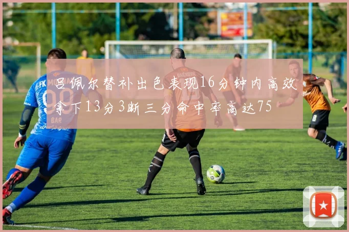 吕佩尔替补出色表现16分钟内高效拿下13分3断三分命中率高达75