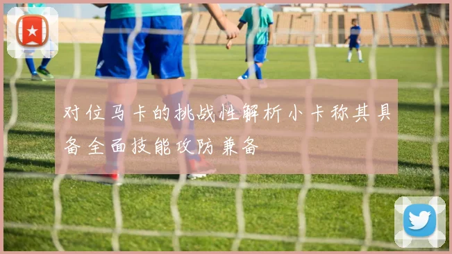 对位马卡的挑战性解析小卡称其具备全面技能攻防兼备