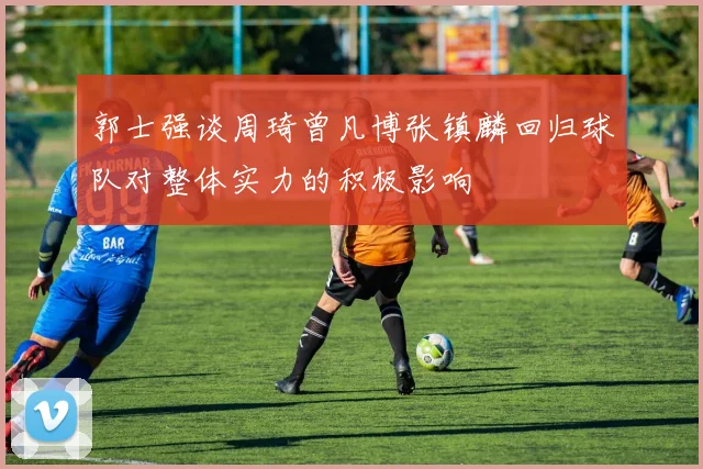 郭士强谈周琦曾凡博张镇麟回归球队对整体实力的积极影响