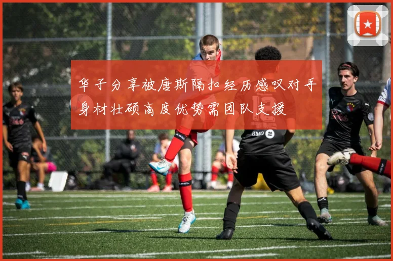 华子分享被唐斯隔扣经历感叹对手身材壮硕高度优势需团队支援