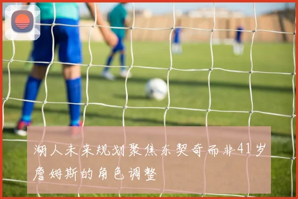 湖人未来规划聚焦东契奇而非41岁詹姆斯的角色调整