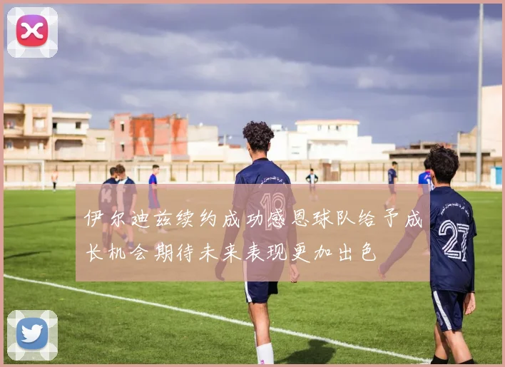 伊尔迪兹续约成功感恩球队给予成长机会期待未来表现更加出色