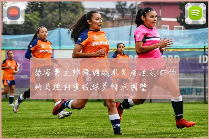 赫塔费主帅强调战术灵活性忘却伯纳乌胜利重视球员特点调整