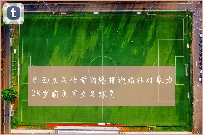 巴西女足传奇玛塔将迎婚礼对象为28岁前美国女足球员