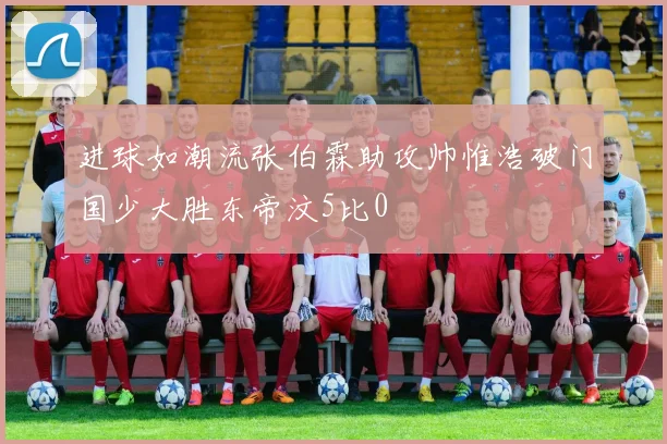 进球如潮流张伯霖助攻帅惟浩破门国少大胜东帝汶5比0