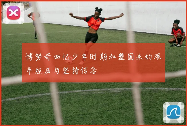 博努奇回忆少年时期加盟国米的艰辛经历与坚持信念