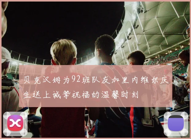 贝克汉姆为92班队友加里内维尔庆生送上诚挚祝福的温馨时刻