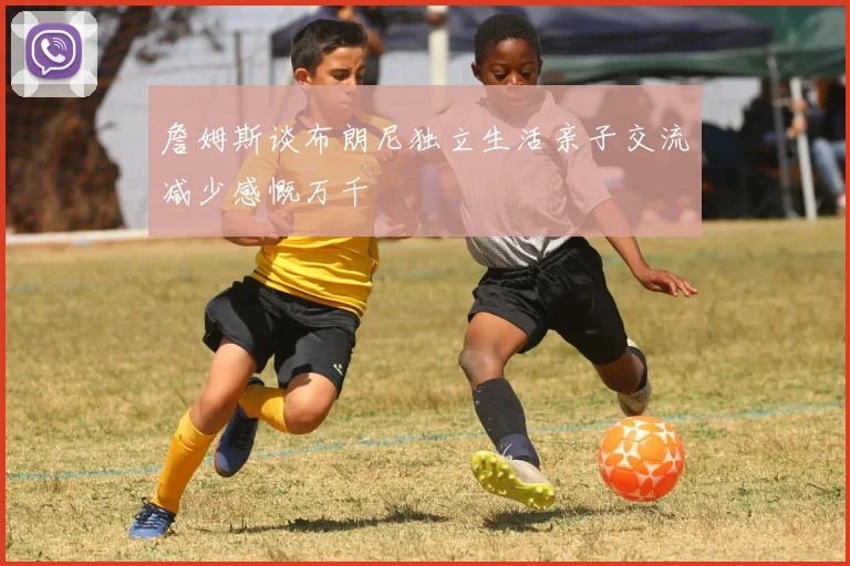 詹姆斯谈布朗尼独立生活亲子交流减少感慨万千