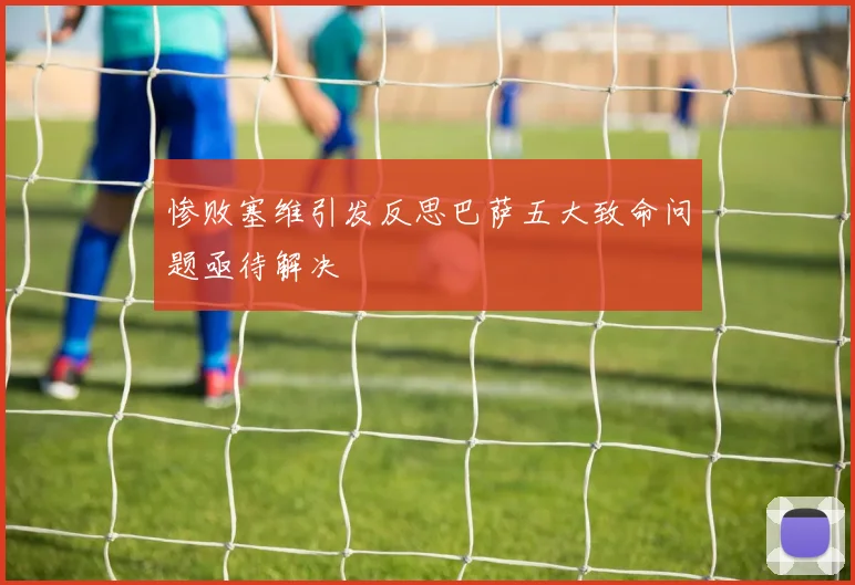 惨败塞维引发反思巴萨五大致命问题亟待解决
