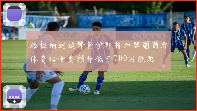 格拉纳达边锋费伊即将加盟葡萄牙体育转会费预计低于700万欧元