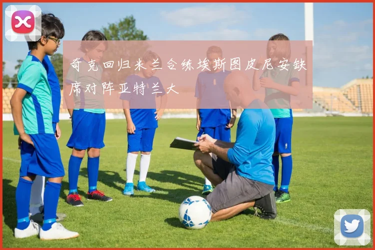 奇克回归米兰合练埃斯图皮尼安缺席对阵亚特兰大