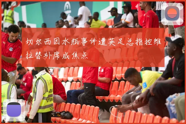 切尔西因水瓶事件遭英足总指控维拉替补席成焦点