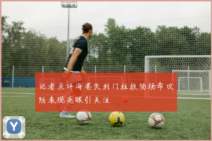 记者点评海港失利门柱救场杨希攻防表现亮眼引关注
