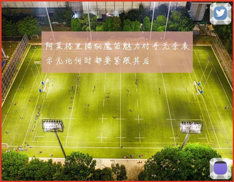 阿莱格里揭秘魔笛魅力对手无奈表示无论何时都要紧跟其后