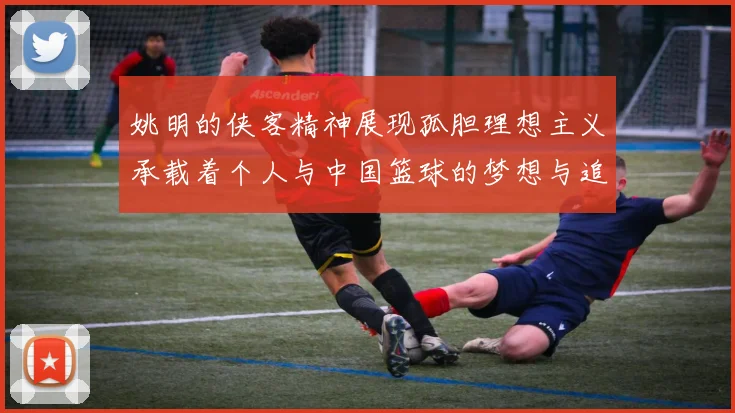 姚明的侠客精神展现孤胆理想主义承载着个人与中国篮球的梦想与追求