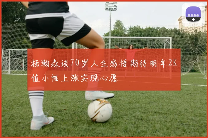杨瀚森谈70岁人生感悟期待明年2K值小幅上涨实现心愿