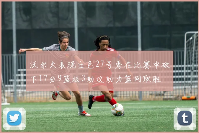 沃尔夫表现出色27号秀在比赛中砍下17分9篮板3助攻助力篮网取胜