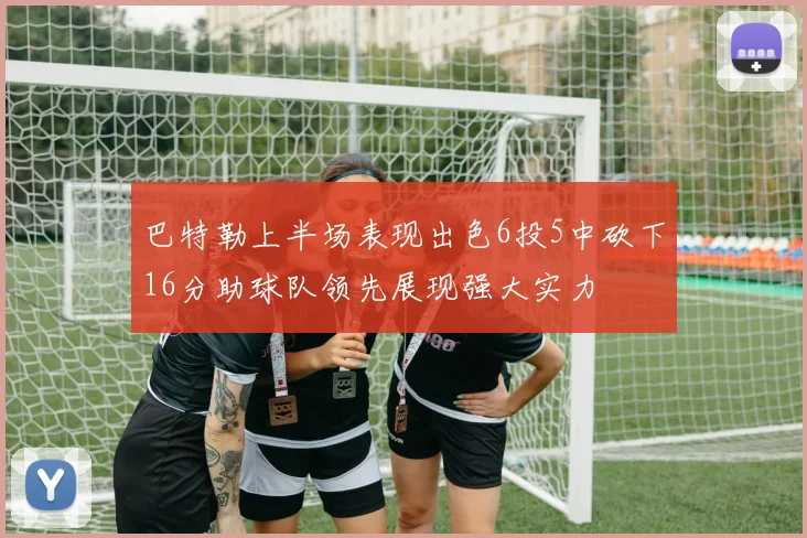 巴特勒上半场表现出色6投5中砍下16分助球队领先展现强大实力