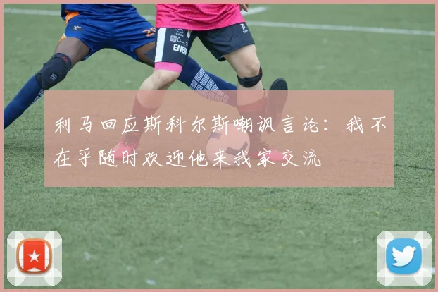 利马回应斯科尔斯嘲讽言论：我不在乎随时欢迎他来我家交流