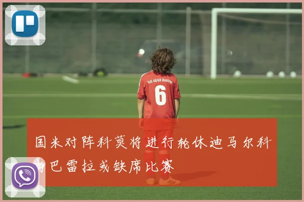 国米对阵科莫将进行轮休迪马尔科与巴雷拉或缺席比赛