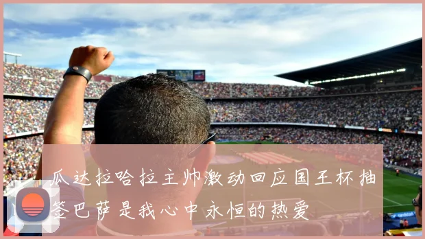 瓜达拉哈拉主帅激动回应国王杯抽签巴萨是我心中永恒的热爱