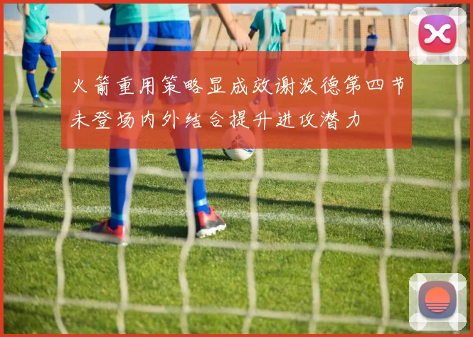 火箭重用策略显成效谢泼德第四节未登场内外结合提升进攻潜力