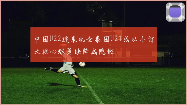 中国U22迎来机会泰国U21或以小打大核心球员缺阵成隐忧