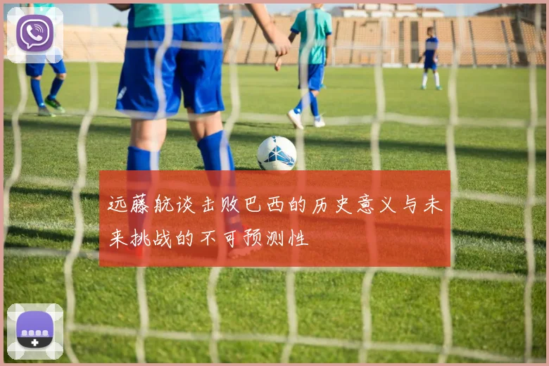 远藤航谈击败巴西的历史意义与未来挑战的不可预测性