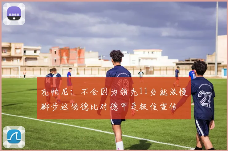 孔帕尼：不会因为领先11分就放慢脚步这场德比对德甲是极佳宣传