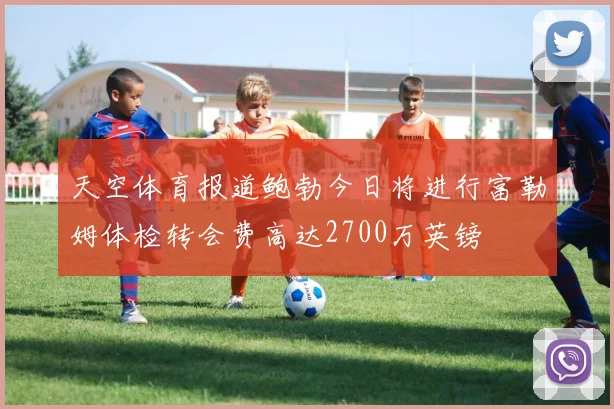 天空体育报道鲍勃今日将进行富勒姆体检转会费高达2700万英镑