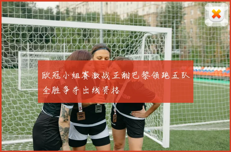 欧冠小组赛激战正酣巴黎领跑五队全胜争夺出线资格