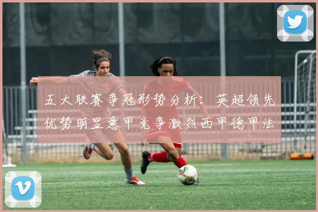 五大联赛争冠形势分析：英超领先优势明显意甲竞争激烈西甲德甲法甲差距各异