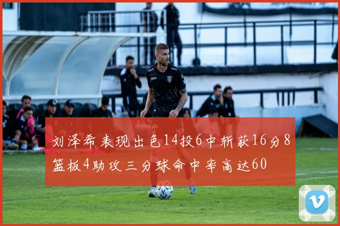 刘泽希表现出色14投6中斩获16分8篮板4助攻三分球命中率高达60