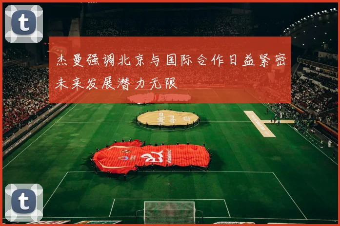 杰曼强调北京与国际合作日益紧密未来发展潜力无限