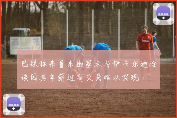 巴媒称弗鲁米嫩塞未与伊卡尔迪洽谈因其年薪过高交易难以实现